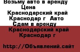 Возьму авто в аренду! › Цена ­ 1 000 - Краснодарский край, Краснодар г. Авто » Сдам в аренду   . Краснодарский край,Краснодар г.